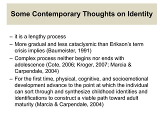 Some Contemporary Thoughts on Identity
– it is a lengthy process
– More gradual and less cataclysmic than Erikson’s term
crisis implies (Baumeister, 1991)
– Complex process neither begins nor ends with
adolescence (Cote, 2006; Kroger, 2007; Marcia &
Carpendale, 2004)
– For the first time, physical, cognitive, and socioemotional
development advance to the point at which the individual
can sort through and synthesize childhood identities and
identifications to construct a viable path toward adult
maturity (Marcia & Carpendale, 2004)
 
