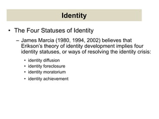 Identity
• The Four Statuses of Identity
– James Marcia (1980, 1994, 2002) believes that
Erikson’s theory of identity development implies four
identity statuses, or ways of resolving the identity crisis:
• identity diffusion
• identity foreclosure
• identity moratorium
• identity achievement
 