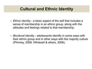 Cultural and Ethnic Identity
– Ethnic identity - a basic aspect of the self that includes a
sense of membership in an ethnic group, along with the
attitudes and feelings related to that membership.
– Bicultural identity - adolescents identify in some ways with
their ethnic group and in other ways with the majority culture
(Phinney, 2006; Whitesell & others, 2006).
 