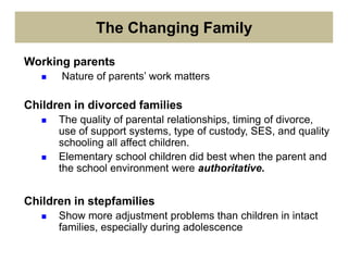 The Changing Family
Working parents
 Nature of parents’ work matters
Children in divorced families
 The quality of parental relationships, timing of divorce,
use of support systems, type of custody, SES, and quality
schooling all affect children.
 Elementary school children did best when the parent and
the school environment were authoritative.
Children in stepfamilies
 Show more adjustment problems than children in intact
families, especially during adolescence
 