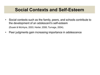 Social Contexts and Self-Esteem
• Social contexts such as the family, peers, and schools contribute to
the development of an adolescent’s self-esteem
(Dusek & McIntyre, 2003; Harter, 2006; Turnage, 2004).
• Peer judgments gain increasing importance in adolescence
 