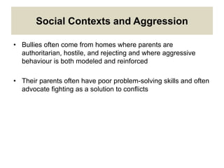 Social Contexts and Aggression
• Bullies often come from homes where parents are
authoritarian, hostile, and rejecting and where aggressive
behaviour is both modeled and reinforced
• Their parents often have poor problem-solving skills and often
advocate fighting as a solution to conflicts
 