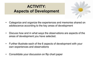 ACTIVITY:
Aspects of Development
• Categorize and organize the experiences and memories shared on
adolescence according to the key areas of development
• Discuss how and in what ways the observations are aspects of the
areas of development you have selected.
• Further illustrate each of the 6 aspects of development with your
own experiences and observations
• Consolidate your discussion on flip chart paper
 