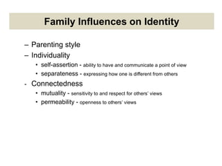 Family Influences on Identity
– Parenting style
– Individuality
• self-assertion - ability to have and communicate a point of view
• separateness - expressing how one is different from others
- Connectedness
• mutuality - sensitivity to and respect for others’ views
• permeability - openness to others’ views
 