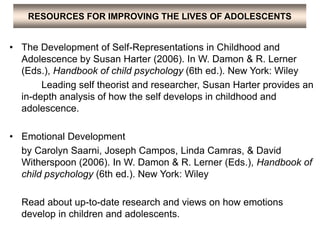 RESOURCES FOR IMPROVING THE LIVES OF ADOLESCENTS
• The Development of Self-Representations in Childhood and
Adolescence by Susan Harter (2006). In W. Damon & R. Lerner
(Eds.), Handbook of child psychology (6th ed.). New York: Wiley
Leading self theorist and researcher, Susan Harter provides an
in-depth analysis of how the self develops in childhood and
adolescence.
• Emotional Development
by Carolyn Saarni, Joseph Campos, Linda Camras, & David
Witherspoon (2006). In W. Damon & R. Lerner (Eds.), Handbook of
child psychology (6th ed.). New York: Wiley
Read about up-to-date research and views on how emotions
develop in children and adolescents.
 