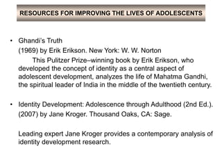 RESOURCES FOR IMPROVING THE LIVES OF ADOLESCENTS
• Ghandi’s Truth
(1969) by Erik Erikson. New York: W. W. Norton
This Pulitzer Prize–winning book by Erik Erikson, who
developed the concept of identity as a central aspect of
adolescent development, analyzes the life of Mahatma Gandhi,
the spiritual leader of India in the middle of the twentieth century.
• Identity Development: Adolescence through Adulthood (2nd Ed.).
(2007) by Jane Kroger. Thousand Oaks, CA: Sage.
Leading expert Jane Kroger provides a contemporary analysis of
identity development research.
 