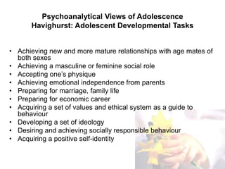 Psychoanalytical Views of Adolescence
Havighurst: Adolescent Developmental Tasks
• Achieving new and more mature relationships with age mates of
both sexes
• Achieving a masculine or feminine social role
• Accepting one’s physique
• Achieving emotional independence from parents
• Preparing for marriage, family life
• Preparing for economic career
• Acquiring a set of values and ethical system as a guide to
behaviour
• Developing a set of ideology
• Desiring and achieving socially responsible behaviour
• Acquiring a positive self-identity
 