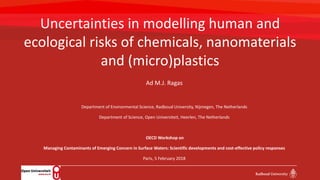 Uncertainties in modelling human and
ecological risks of chemicals, nanomaterials
and (micro)plastics
Ad M.J. Ragas
Department of Environmental Science, Radboud University, Nijmegen, The Netherlands
Department of Science, Open Universiteit, Heerlen, The Netherlands
OECD Workshop on
Managing Contaminants of Emerging Concern in Surface Waters: Scientific developments and cost-effective policy responses
Paris, 5 February 2018
 