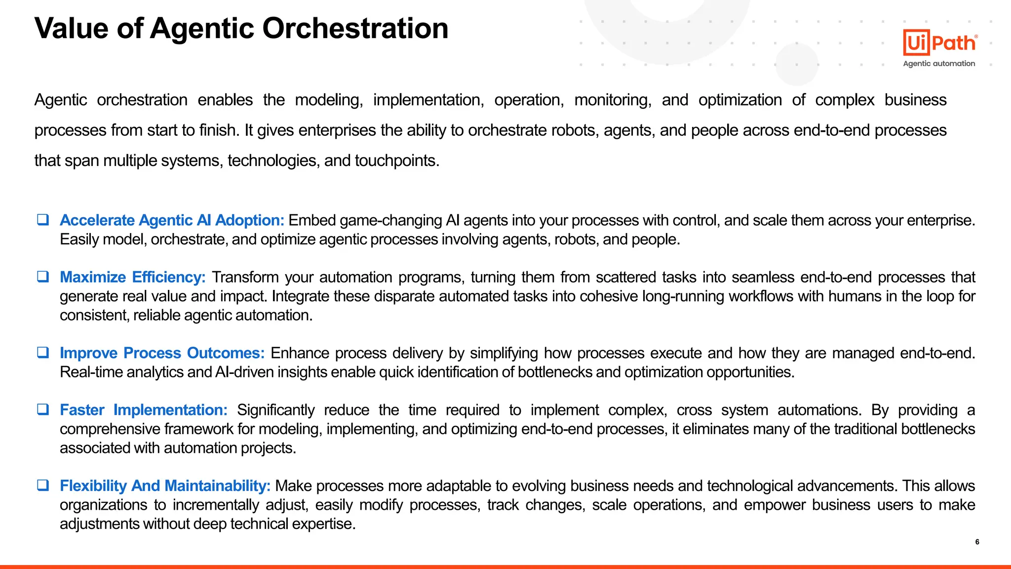 6
Agentic orchestration enables the modeling, implementation, operation, monitoring, and optimization of complex business
processes from start to finish. It gives enterprises the ability to orchestrate robots, agents, and people across end-to-end processes
that span multiple systems, technologies, and touchpoints.
Value of Agentic Orchestration
❑ Accelerate Agentic AI Adoption: Embed game-changing AI agents into your processes with control, and scale them across your enterprise.
Easily model, orchestrate, and optimize agentic processes involving agents, robots, and people.
❑ Maximize Efficiency: Transform your automation programs, turning them from scattered tasks into seamless end-to-end processes that
generate real value and impact. Integrate these disparate automated tasks into cohesive long-running workflows with humans in the loop for
consistent, reliable agentic automation.
❑ Improve Process Outcomes: Enhance process delivery by simplifying how processes execute and how they are managed end-to-end.
Real-time analytics and AI-driven insights enable quick identification of bottlenecks and optimization opportunities.
❑ Faster Implementation: Significantly reduce the time required to implement complex, cross system automations. By providing a
comprehensive framework for modeling, implementing, and optimizing end-to-end processes, it eliminates many of the traditional bottlenecks
associated with automation projects.
❑ Flexibility And Maintainability: Make processes more adaptable to evolving business needs and technological advancements. This allows
organizations to incrementally adjust, easily modify processes, track changes, scale operations, and empower business users to make
adjustments without deep technical expertise.
 