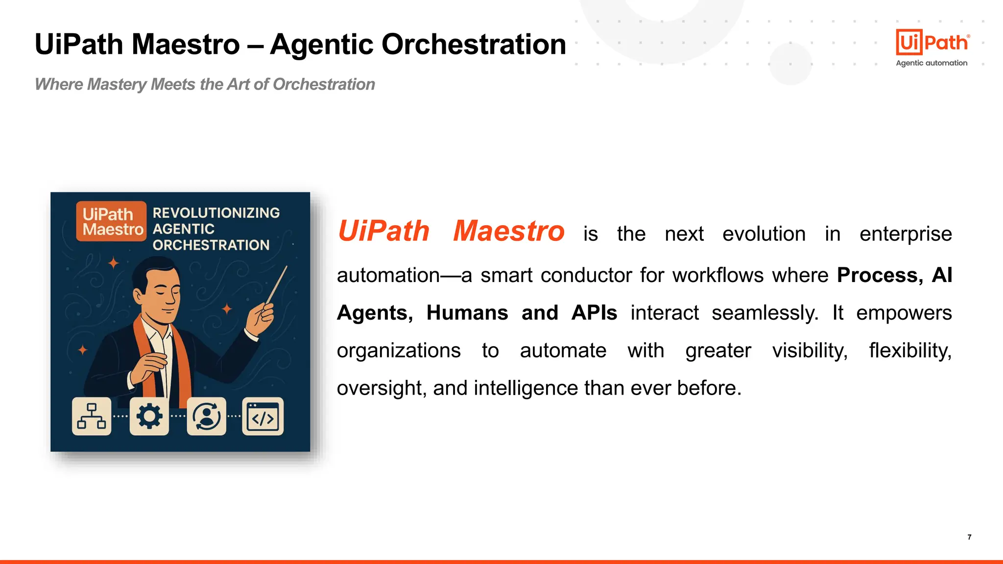 7
UiPath Maestro is the next evolution in enterprise
automation—a smart conductor for workflows where Process, AI
Agents, Humans and APIs interact seamlessly. It empowers
organizations to automate with greater visibility, flexibility,
oversight, and intelligence than ever before.
UiPath Maestro – Agentic Orchestration
Where Mastery Meets the Art of Orchestration
 