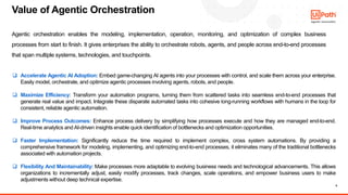 6
Agentic orchestration enables the modeling, implementation, operation, monitoring, and optimization of complex business
processes from start to finish. It gives enterprises the ability to orchestrate robots, agents, and people across end-to-end processes
that span multiple systems, technologies, and touchpoints.
Value of Agentic Orchestration
❑ Accelerate Agentic AI Adoption: Embed game-changing AI agents into your processes with control, and scale them across your enterprise.
Easily model, orchestrate, and optimize agentic processes involving agents, robots, and people.
❑ Maximize Efficiency: Transform your automation programs, turning them from scattered tasks into seamless end-to-end processes that
generate real value and impact. Integrate these disparate automated tasks into cohesive long-running workflows with humans in the loop for
consistent, reliable agentic automation.
❑ Improve Process Outcomes: Enhance process delivery by simplifying how processes execute and how they are managed end-to-end.
Real-time analytics and AI-driven insights enable quick identification of bottlenecks and optimization opportunities.
❑ Faster Implementation: Significantly reduce the time required to implement complex, cross system automations. By providing a
comprehensive framework for modeling, implementing, and optimizing end-to-end processes, it eliminates many of the traditional bottlenecks
associated with automation projects.
❑ Flexibility And Maintainability: Make processes more adaptable to evolving business needs and technological advancements. This allows
organizations to incrementally adjust, easily modify processes, track changes, scale operations, and empower business users to make
adjustments without deep technical expertise.
 