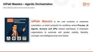 7
UiPath Maestro is the next evolution in enterprise
automation—a smart conductor for workflows where Process, AI
Agents, Humans and APIs interact seamlessly. It empowers
organizations to automate with greater visibility, flexibility,
oversight, and intelligence than ever before.
UiPath Maestro – Agentic Orchestration
Where Mastery Meets the Art of Orchestration
 