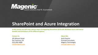 SharePoint and Azure Integration
In this session we will cover various ways of integrating SharePoint 2010 with Windows Azure and look at
benefits and limitations of the different options.

Contact Us                                                             About Me:
201 Mission Street                                                     Amit Chachra
San Francisco, CA                                                      Principal Consultant,
(415) 962-4600                                                         Magenic Technologies
info@magenic.com                                                       amitc@magenic.com
 