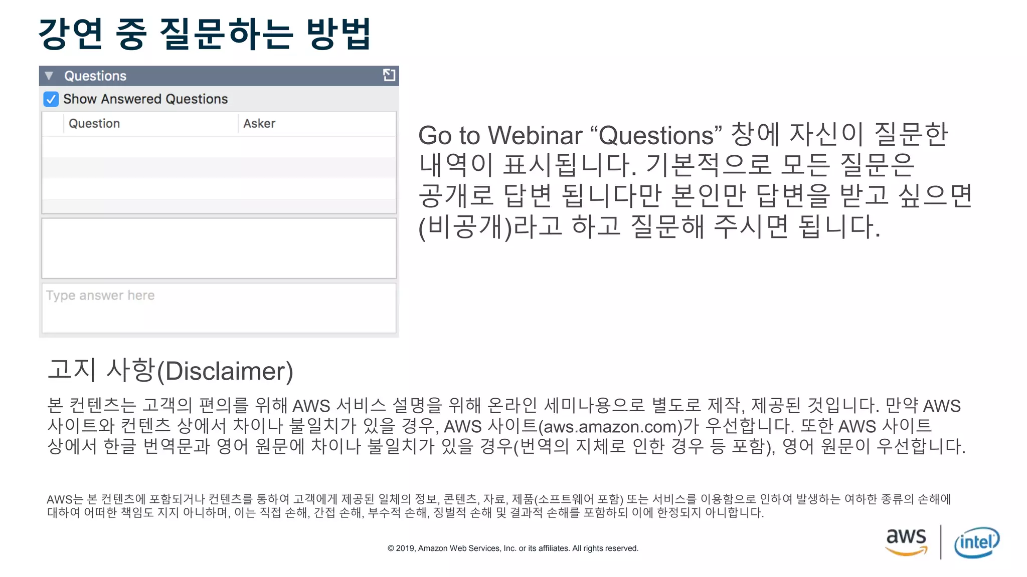 © 2019, Amazon Web Services, Inc. or its affiliates. All rights reserved.
강연 중 질문하는 방법
Go to Webinar “Questions” 창에 자신이 질문한
내역이 표시됩니다. 기본적으로 모든 질문은
공개로 답변 됩니다만 본인만 답변을 받고 싶으면
(비공개)라고 하고 질문해 주시면 됩니다.
본 컨텐츠는 고객의 편의를 위해 AWS 서비스 설명을 위해 온라인 세미나용으로 별도로 제작, 제공된 것입니다. 만약 AWS
사이트와 컨텐츠 상에서 차이나 불일치가 있을 경우, AWS 사이트(aws.amazon.com)가 우선합니다. 또한 AWS 사이트
상에서 한글 번역문과 영어 원문에 차이나 불일치가 있을 경우(번역의 지체로 인한 경우 등 포함), 영어 원문이 우선합니다.
AWS는 본 컨텐츠에 포함되거나 컨텐츠를 통하여 고객에게 제공된 일체의 정보, 콘텐츠, 자료, 제품(소프트웨어 포함) 또는 서비스를 이용함으로 인하여 발생하는 여하한 종류의 손해에
대하여 어떠한 책임도 지지 아니하며, 이는 직접 손해, 간접 손해, 부수적 손해, 징벌적 손해 및 결과적 손해를 포함하되 이에 한정되지 아니합니다.
고지 사항(Disclaimer)
 