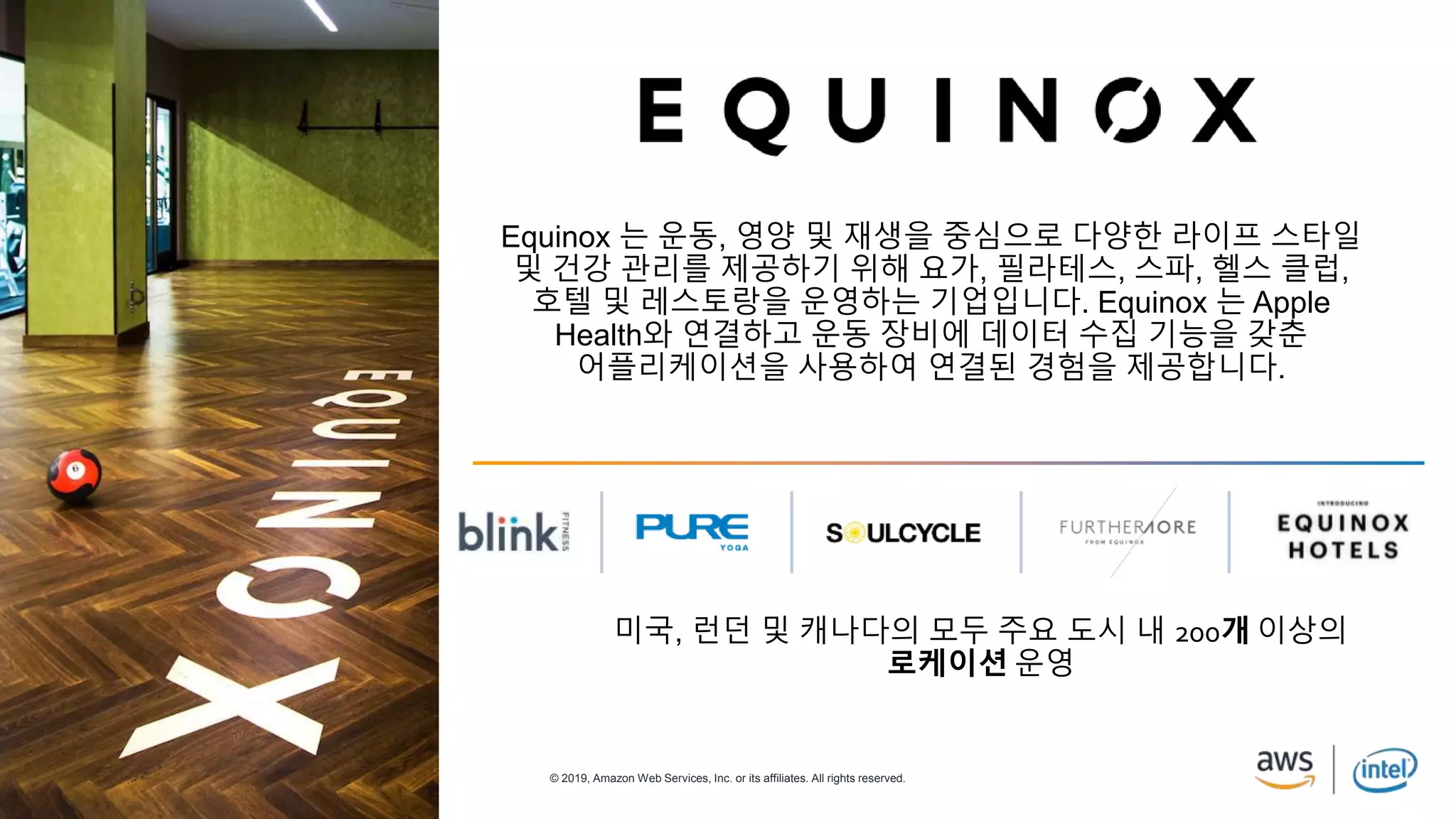 © 2019, Amazon Web Services, Inc. or its affiliates. All rights reserved.
Equinox 는 운동, 영양 및 재생을 중심으로 다양한 라이프 스타일
및 건강 관리를 제공하기 위해 요가, 필라테스, 스파, 헬스 클럽,
호텔 및 레스토랑을 운영하는 기업입니다. Equinox 는 Apple
Health와 연결하고 운동 장비에 데이터 수집 기능을 갖춘
어플리케이션을 사용하여 연결된 경험을 제공합니다.
미국, 런던 및 캐나다의 모두 주요 도시 내 200개 이상의
로케이션 운영
 