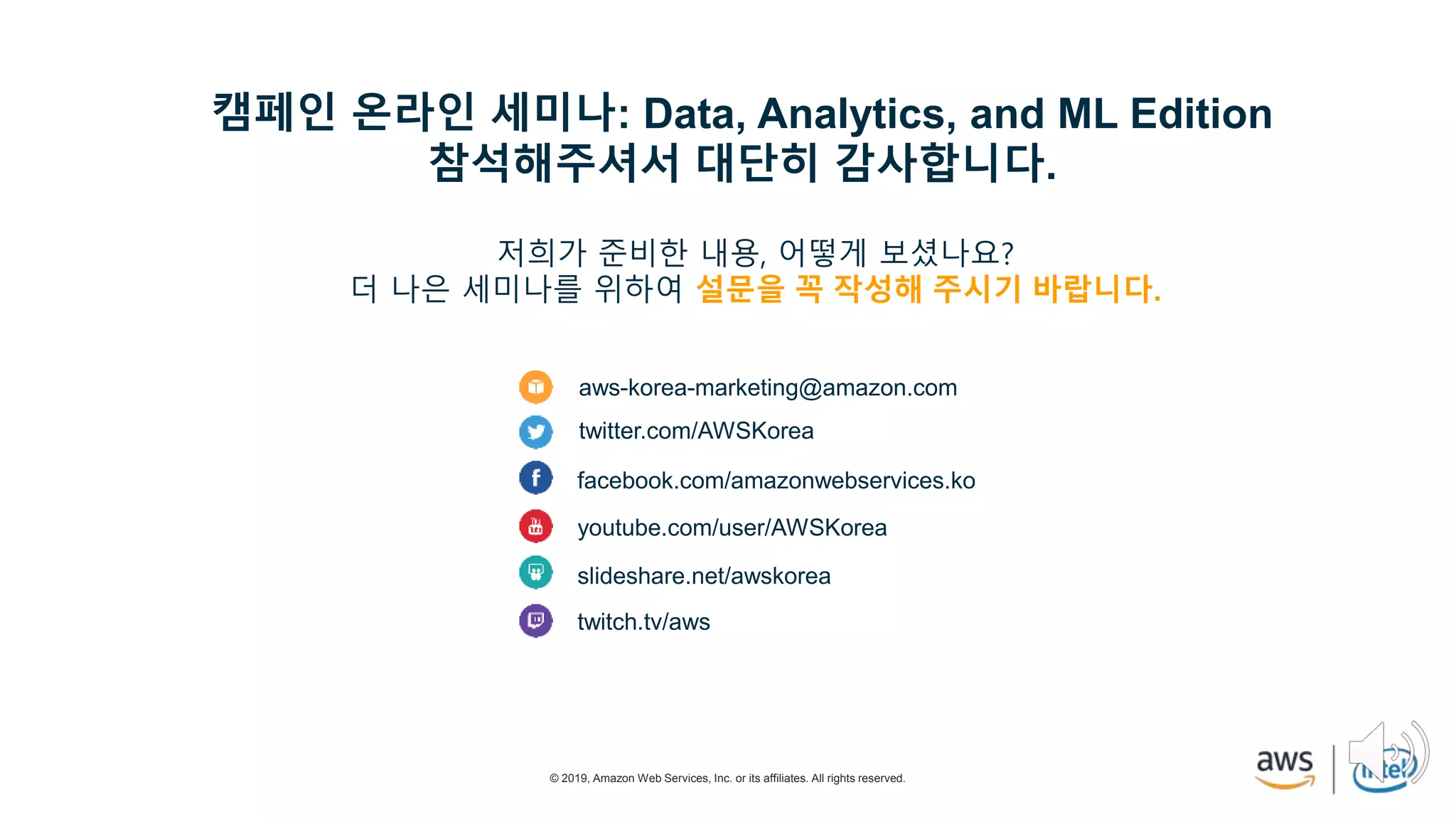 © 2019, Amazon Web Services, Inc. or its affiliates. All rights reserved.
aws-korea-marketing@amazon.com
twitter.com/AWSKorea
facebook.com/amazonwebservices.ko
youtube.com/user/AWSKorea
slideshare.net/awskorea
twitch.tv/aws
캠페인 온라인 세미나: Data, Analytics, and ML Edition
참석해주셔서 대단히 감사합니다.
저희가 준비한 내용, 어떻게 보셨나요?
더 나은 세미나를 위하여 설문을 꼭 작성해 주시기 바랍니다.
 