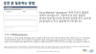 © 2019, Amazon Web Services, Inc. or its affiliates. All rights reserved.
강연 중 질문하는 방법
Go to Webinar “Questions” 창에 자신이 질문한
내역이 표시됩니다. 기본적으로 모든 질문은
공개로 답변 됩니다만 본인만 답변을 받고 싶으면
(비공개)라고 하고 질문해 주시면 됩니다.
본 컨텐츠는 고객의 편의를 위해 AWS 서비스 설명을 위해 온라인 세미나용으로 별도로 제작, 제공된 것입니다. 만약 AWS
사이트와 컨텐츠 상에서 차이나 불일치가 있을 경우, AWS 사이트(aws.amazon.com)가 우선합니다. 또한 AWS 사이트
상에서 한글 번역문과 영어 원문에 차이나 불일치가 있을 경우(번역의 지체로 인한 경우 등 포함), 영어 원문이 우선합니다.
AWS는 본 컨텐츠에 포함되거나 컨텐츠를 통하여 고객에게 제공된 일체의 정보, 콘텐츠, 자료, 제품(소프트웨어 포함) 또는 서비스를 이용함으로 인하여 발생하는 여하한 종류의 손해에
대하여 어떠한 책임도 지지 아니하며, 이는 직접 손해, 간접 손해, 부수적 손해, 징벌적 손해 및 결과적 손해를 포함하되 이에 한정되지 아니합니다.
고지 사항(Disclaimer)
 