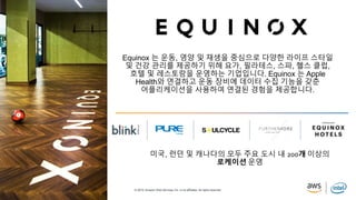 © 2019, Amazon Web Services, Inc. or its affiliates. All rights reserved.
Equinox 는 운동, 영양 및 재생을 중심으로 다양한 라이프 스타일
및 건강 관리를 제공하기 위해 요가, 필라테스, 스파, 헬스 클럽,
호텔 및 레스토랑을 운영하는 기업입니다. Equinox 는 Apple
Health와 연결하고 운동 장비에 데이터 수집 기능을 갖춘
어플리케이션을 사용하여 연결된 경험을 제공합니다.
미국, 런던 및 캐나다의 모두 주요 도시 내 200개 이상의
로케이션 운영
 