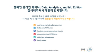 © 2019, Amazon Web Services, Inc. or its affiliates. All rights reserved.
aws-korea-marketing@amazon.com
twitter.com/AWSKorea
facebook.com/amazonwebservices.ko
youtube.com/user/AWSKorea
slideshare.net/awskorea
twitch.tv/aws
캠페인 온라인 세미나: Data, Analytics, and ML Edition
참석해주셔서 대단히 감사합니다.
저희가 준비한 내용, 어떻게 보셨나요?
더 나은 세미나를 위하여 설문을 꼭 작성해 주시기 바랍니다.
 
