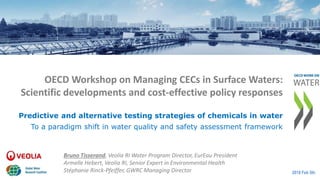OECD Workshop on Managing CECs in Surface Waters:
Scientific developments and cost-effective policy responses
Bruno Tisserand, Veolia RI Water Program Director, EurEau President
Armelle Hebert, Veolia RI, Senior Expert in Environmental Health
Stéphanie Rinck-Pfeiffer, GWRC Managing Director 2018 Feb 5th
Predictive and alternative testing strategies of chemicals in water
To a paradigm shift in water quality and safety assessment framework
 
