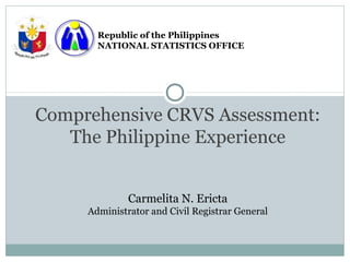 Republic of the Philippines
       NATIONAL STATISTICS OFFICE




Comprehensive CRVS Assessment:
   The Philippine Experience


              Carmelita N. Ericta
     Administrator and Civil Registrar General
 