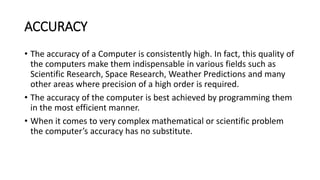 ACCURACY
• The accuracy of a Computer is consistently high. In fact, this quality of
the computers make them indispensable in various fields such as
Scientific Research, Space Research, Weather Predictions and many
other areas where precision of a high order is required.
• The accuracy of the computer is best achieved by programming them
in the most efficient manner.
• When it comes to very complex mathematical or scientific problem
the computer’s accuracy has no substitute.
 