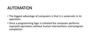 AUTOMATION
• The biggest advantage of computers is that it is automatic in its
operation.
• Once a programming logic is initiated the computer performs
repeated operations without human interventions until program
completion.
 