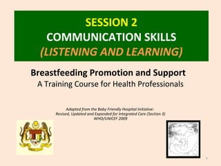 SESSION 2
COMMUNICATION SKILLS
(LISTENING AND LEARNING)
1
Breastfeeding Promotion and Support
A Training Course for Health Professionals
Adapted from the Baby Friendly Hospital Initiative:
Revised, Updated and Expanded for Integrated Care (Section 3)
WHO/UNICEF 2009
 