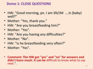 Demo 1: CLOSE QUESTIONS
• HW: "Good morning, pn. I am SN/JM ….Is (baby)
well?"
• Mother: "Yes, thank you."
• HW: "Are you ...