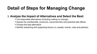 Detail of Steps for Managing Change
3. Analyze the Impact of Alternatives and Select the Best:
List reasonable alternatives (including making no change)
Assess the cost/benefits, pros/cons, outcomes/risks and potential side effects
Choose the best alternative
Identify restraining and supporting forces (i.e. people, events, rules and policies)
 