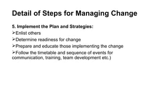 Detail of Steps for Managing Change
5. Implement the Plan and Strategies:
Enlist others
Determine readiness for change
Prepare and educate those implementing the change
Follow the timetable and sequence of events for
communication, training, team development etc.)
 