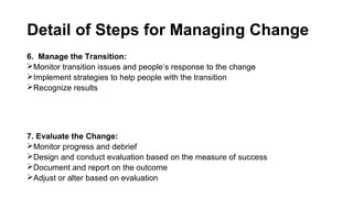 Detail of Steps for Managing Change
6. Manage the Transition:
Monitor transition issues and people’s response to the change
Implement strategies to help people with the transition
Recognize results
7. Evaluate the Change:
Monitor progress and debrief
Design and conduct evaluation based on the measure of success
Document and report on the outcome
Adjust or alter based on evaluation
 