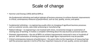 Scale of change
• Hammer and Champy (1993) defined BPR as
the fundamental rethinking and radical redesign of business processes to achieve dramatic improvements
in critical, contemporary measures of performance, such as cost, quality, service, and speed.
• Fundamental rethinking – re-engineering usually refers to changing of significant business processes
such as customer service, sales order processing or manufacturing.
• Radical redesign – re-engineering is not involved with minor, incremental change or automation of
existing ways of working. It involves a complete rethinking about the way business processes operate.
• Dramatic improvements – the aim of BPR is to achieve improvements measured in tens or hundreds of
percent. With automation of existing processes only single figure improvements may be possible.
• Critical contemporary measures of performance – this point refers to the importance of measuring how
well the processes operate in terms of the four important measures of cost, quality, service and speed.
 