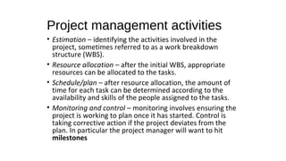 Project management activities
• Estimation – identifying the activities involved in the
project, sometimes referred to as a work breakdown
structure (WBS).
• Resource allocation – after the initial WBS, appropriate
resources can be allocated to the tasks.
• Schedule/plan – after resource allocation, the amount of
time for each task can be determined according to the
availability and skills of the people assigned to the tasks.
• Monitoring and control – monitoring involves ensuring the
project is working to plan once it has started. Control is
taking corrective action if the project deviates from the
plan. In particular the project manager will want to hit
milestones
 