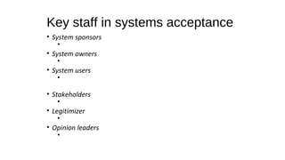Key staff in systems acceptance
• System sponsors
•
• System owners
•
• System users
•
• Stakeholders
•
• Legitimizer
•
• Opinion leaders
•
 