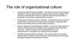 The role of organisational culture
• Survival (outward-looking, flexible) – the external environment plays a
significant role (an open system) in governing company strategy. The
company will likely be driven by customer demands and will be an
innovator. It may have a relatively flat structure.
• Productivity (outward-looking, ordered) – interfaces with the external
environment are well structured and the company is typically sales-
driven and is likely to have a hierarchical structure.
• Human relations (inward-looking, flexible) – this is the organization as
family, with interpersonal relations more important than reporting
channels, a flatter structure and staff development and
empowerment is thought of as important by managers.
• Stability (inward-looking, ordered) – the environment is essentially
ignored with managers concentrating on internal efficiency and again
managed through a hierarchical structure.
 