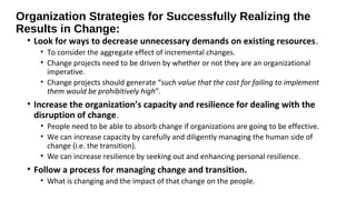 Organization Strategies for Successfully Realizing the
Results in Change:
• Look for ways to decrease unnecessary demands on existing resources.
• To consider the aggregate effect of incremental changes.
• Change projects need to be driven by whether or not they are an organizational
imperative.
• Change projects should generate “such value that the cost for failing to implement
them would be prohibitively high”.
• Increase the organization’s capacity and resilience for dealing with the
disruption of change.
• People need to be able to absorb change if organizations are going to be effective.
• We can increase capacity by carefully and diligently managing the human side of
change (i.e. the transition).
• We can increase resilience by seeking out and enhancing personal resilience.
• Follow a process for managing change and transition.
• What is changing and the impact of that change on the people.
 