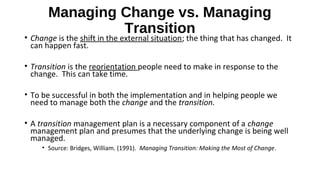 Managing Change vs. Managing
Transition
• Change is the shift in the external situation; the thing that has changed. It
can happen fast.
• Transition is the reorientation people need to make in response to the
change. This can take time.
• To be successful in both the implementation and in helping people we
need to manage both the change and the transition.
• A transition management plan is a necessary component of a change
management plan and presumes that the underlying change is being well
managed.
• Source: Bridges, William. (1991). Managing Transition: Making the Most of Change.
 