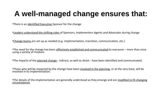A well-managed change ensures that:
•There is an identified Executive Sponsor for the change
•Leaders understand the shifting roles of Sponsors, Implementers Agents and Advocates during change
•Change teams are set up as needed (e.g. implementation, transition, communication, etc.)
•The need for the change has been effectively established and communicated to everyone – more than once
using a variety of medium.
•The impacts of the planned change - indirect, as well as direct - have been identified and communicated.
•Those who will be impacted by the change have been involved in the planning, or at the very least, will be
involved in its implementation.
•The details of the implementation are generally understood as they emerge and are modified to fit changing
circumstances
 