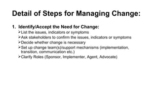 Detail of Steps for Managing Change:
1. Identify/Accept the Need for Change:
List the issues, indicators or symptoms
Ask stakeholders to confirm the issues, indicators or symptoms
Decide whether change is necessary
Set up change team(s)/support mechanisms (implementation,
transition, communication etc.)
Clarify Roles (Sponsor, Implementer, Agent, Advocate)
 