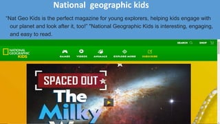 National geographic kids
“Nat Geo Kids is the perfect magazine for young explorers, helping kids engage with
our planet and look after it, too!” "National Geographic Kids is interesting, engaging,
and easy to read.
 