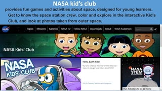 NASA kid’s club
provides fun games and activities about space, designed for young learners.
Get to know the space station crew, color and explore in the interactive Kid's
Club, and look at photos taken from outer space.
 