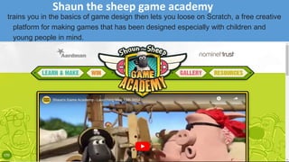 Shaun the sheep game academy
trains you in the basics of game design then lets you loose on Scratch, a free creative
platform for making games that has been designed especially with children and
young people in mind.
 