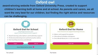 Oxford owl
award-winning website from Oxford University Press, created to support
children's learning both at home and at school. As parents and carers, we all
want the very best for our children, but finding the right advice and resources
can be challenging.
 