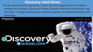 Discovery mind blown
The app offers users the opportunity to learn about five targeted topics of interest –
Animals and Dinosaurs, Space and Planets, Humans, Machines and Robotics, and
Our Earth – through exciting videos, interactive games and Augmented Reality (AR)
technology.
 