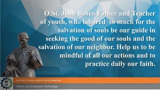DON BOSCO TECHNICAL INSTITUTE OF VICTORIAS, INC.
Where Soul Empowers Technology
O St. John Bosco Father and Teacher
of youth, who labored so much for the
salvation of souls be our guide in
seeking the good of our souls and the
salvation of our neighbor. Help us to be
mindful of all our actions and to
practice daily our faith.
 