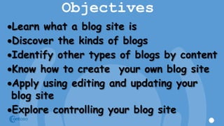 Objectives
Learn what a blog site is
Discover the kinds of blogs
Identify other types of blogs by content
Know how to create your own blog site
Apply using editing and updating your
blog site
Explore controlling your blog site
 