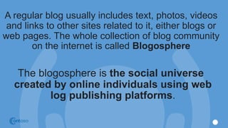 A regular blog usually includes text, photos, videos
and links to other sites related to it, either blogs or
web pages. The whole collection of blog community
on the internet is called Blogosphere
The blogosphere is the social universe
created by online individuals using web
log publishing platforms.
 