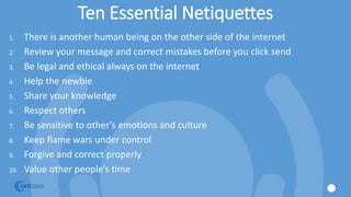 Ten Essential Netiquettes
1. There is another human being on the other side of the internet
2. Review your message and correct mistakes before you click send
3. Be legal and ethical always on the internet
4. Help the newbie
5. Share your knowledge
6. Respect others
7. Be sensitive to other’s emotions and culture
8. Keep flame wars under control
9. Forgive and correct properly
10. Value other people’s time
 