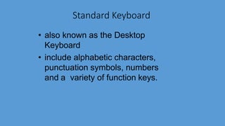 Standard Keyboard
• also known as the Desktop
Keyboard
• include alphabetic characters,
punctuation symbols, numbers
and a variety of function keys.
 